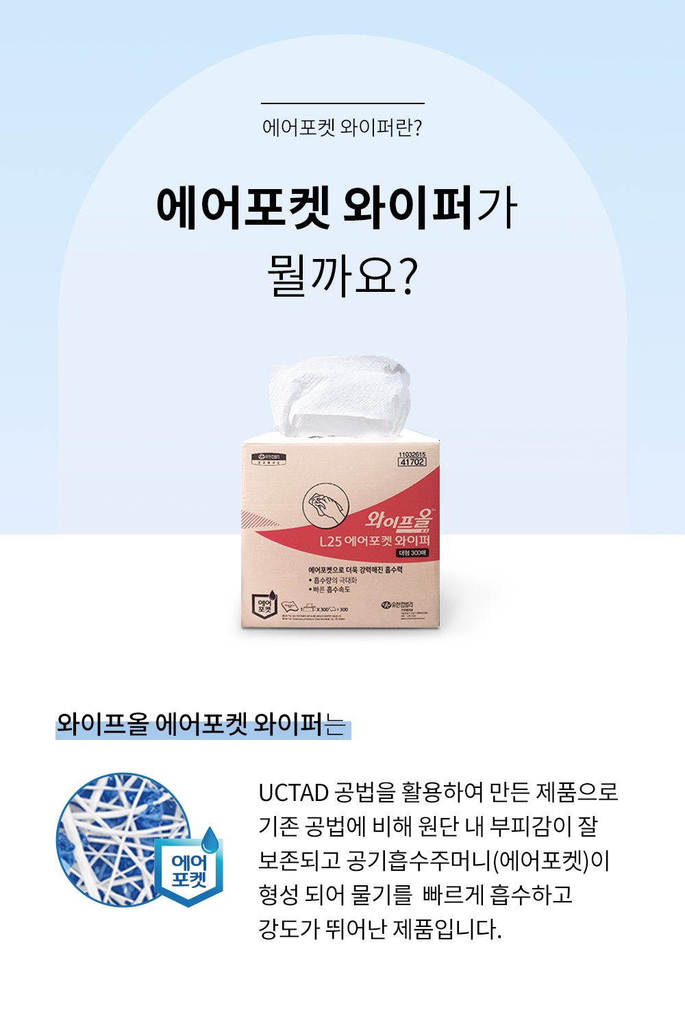 에어포켓 와이퍼는 UCTAD 공법을 활용하여 만든 제품으로 기존 공법에 비해 원단 내 부피감이 잘 보존되고 공기흡수주머니(에어포켓)이 형성 되어 물기를 빠르게 흡수하고 강도가 뛰어난 제품입니다.